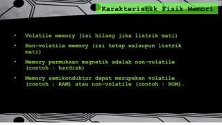 Karakteristik Fisik Memori
• Volatile memory (isi hilang jika listrik mati)
• Non-volatile memory (isi tetap walaupun listrik
mati)
• Memory permukaan magnetik adalah non-volatile
(contoh : hardisk)
• Memory semikonduktor dapat merupakan volatile
(contoh : RAM) atau non-volatile (contoh : ROM).
 
