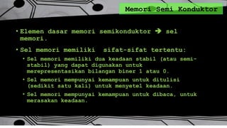 Memori Semi Konduktor
• Elemen dasar memori semikonduktor  sel
memori.
• Sel memori memiliki sifat-sifat tertentu:
• Sel memori memiliki dua keadaan stabil (atau semi-
stabil) yang dapat digunakan untuk
merepresentasikan bilangan biner 1 atau 0.
• Sel memori mempunyai kemampuan untuk ditulisi
(sedikit satu kali) untuk menyetel keadaan.
• Sel memori mempunyai kemampuan untuk dibaca, untuk
merasakan keadaan.
 