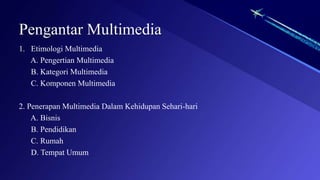 Pengantar Multimedia
1. Etimologi Multimedia
A. Pengertian Multimedia
B. Kategori Multimedia
C. Komponen Multimedia
2. Penerapan Multimedia Dalam Kehidupan Sehari-hari
A. Bisnis
B. Pendidikan
C. Rumah
D. Tempat Umum
 