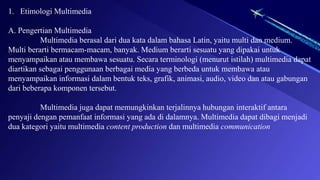 1. Etimologi Multimedia
A. Pengertian Multimedia
Multimedia berasal dari dua kata dalam bahasa Latin, yaitu multi dan medium.
Multi berarti bermacam-macam, banyak. Medium berarti sesuatu yang dipakai untuk
menyampaikan atau membawa sesuatu. Secara terminologi (menurut istilah) multimedia dapat
diartikan sebagai penggunaan berbagai media yang berbeda untuk membawa atau
menyampaikan informasi dalam bentuk teks, grafik, animasi, audio, video dan atau gabungan
dari beberapa komponen tersebut.
Multimedia juga dapat memungkinkan terjalinnya hubungan interaktif antara
penyaji dengan pemanfaat informasi yang ada di dalamnya. Multimedia dapat dibagi menjadi
dua kategori yaitu multimedia content production dan multimedia communication
 