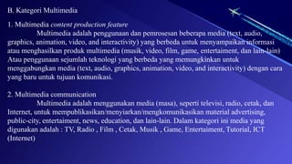 B. Kategori Multimedia
1. Multimedia content production feature
Multimedia adalah penggunaan dan pemrosesan beberapa media (text, audio,
graphics, animation, video, and interactivity) yang berbeda untuk menyampaikan informasi
atau menghasilkan produk multimedia (musik, video, film, game, entertaiment, dan lain-lain)
Atau penggunaan sejumlah teknologi yang berbeda yang memungkinkan untuk
menggabungkan media (text, audio, graphics, animation, video, and interactivity) dengan cara
yang baru untuk tujuan komunikasi.
2. Multimedia communication
Multimedia adalah menggunakan media (masa), seperti televisi, radio, cetak, dan
Internet, untuk mempublikasikan/menyiarkan/mengkomunikasikan material advertising,
public-city, entertaiment, news, education, dan lain-lain. Dalam kategori ini media yang
digunakan adalah : TV, Radio , Film , Cetak, Musik , Game, Entertaiment, Tutorial, ICT
(Internet)
 