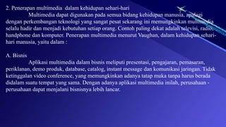 2. Penerapan multimedia dalam kehidupan sehari-hari
Multimedia dapat digunakan pada semua bidang kehidupan manusia, apalagi
dengan perkembangan teknologi yang sangat pesat sekarang ini memungkinkan multimedia
selalu hadir dan menjadi kebutuhan setiap orang. Contoh paling dekat adalah televisi, radio,
handphone dan komputer. Penerapan multimedia menurut Vaughan, dalam kehidupan sehari-
hari manusia, yaitu dalam :
A. Bisnis
Aplikasi multimedia dalam bisnis meliputi presentasi, pengajaran, pemasaran,
periklanan, demo produk, database, catalog, instant message dan komunikasi jaringan. Tidak
ketinggalan video conference, yang memungkinkan adanya tatap muka tanpa harus berada
didalam suatu tempat yang sama. Dengan adanya aplikasi multimedia inilah, perusahaan -
perusahaan dapat menjalani bisnisnya lebih lancar.
 