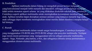 B. Pendidikan
Aplikasi multimedia dalam bidang ini mengubah proses belajar mengajar
yang konvensional menjadi lebih menarik dan interaktif, sehingga proses belajar mengajar
tidak terlalu monoton seperti selama ini yang dilakukan disekolah-sekolah pada umumnya.
Contohnya seperti aplikasi multimedia untuk meningkatkan kemampuan membaca pada anak-
anak. Aplikasi tersebut dapat disisipkan animasi-animasi yang tentunya menarik bagi anak-
anak sehingga dapat membantu meningkatkan minat mereka dalam membaca maupun belajar
hal lainnya.
C. Rumah
Aplikasi multimedia dalam rumah sangat beranekaragam. Contohnya komputer
yang menggunakan CD-ROM atau DVD-ROM sebagai alat penyalur multimedia. Terdapat
juga mesin-mesin permainan yang menggunakan televisi sebagai penyalur multimedia,
seperti : Sega, Nintendo, playstation, x-box, dan sebagainya dimana semua permainannya
menggunakan elemen-elemen multimedia.
 