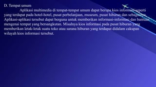 D. Tempat umum
Aplikasi multimedia di tempat-tempat umum dapat berupa kios informasi seperti
yang terdapat pada hotel-hotel, pusat perbelanjaan, museum, pusat hiburan dan sebagainya.
Aplikasi-aplikasi tersebut dapat berguna untuk memberikan informasi-informasi dan bantuan
mengenai tempat yang bersangkutan. Misalnya kios informasi pada pusat hiburan yang
memberikan letak-letak suatu toko atau sarana hiburan yang terdapat didalam cakupan
wilayah kios informasi tersebut.
 