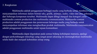 3. Rangkuman
Multimedia adalah penggunaan berbagai media yang berbeda untuk membawa atau
menyampaikan informasi dalam bentuk teks, grafik, animasi, audio, video dan atau gabungan
dari beberapa komponen tersebut. Multimedia dapat dibagi menjadi dua kategori yaitu
multimedia content production dan multimedia communication. Multimedia content
production adalah penggunaan dan pemrosesan beberapa media yang berbeda untuk
menyampaikan informasi atau menghasilkan produk multimedia. Multimedia communication
adalah penggunaan multimedia untuk tujuan komunikasi.
Multimedia dapat digunakan pada semua bidang kehidupan manusia, apalagi
dengan perkembangan teknologi yang sangat pesat sekarang ini memungkinkan multimedia
selalu hadir dan menjadi kebutuhan setiap orang.
 