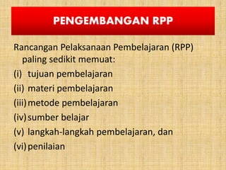 PENGEMBANGAN RPP
Rancangan Pelaksanaan Pembelajaran (RPP)
paling sedikit memuat:
(i) tujuan pembelajaran
(ii) materi pembelajaran
(iii)metode pembelajaran
(iv)sumber belajar
(v) langkah-langkah pembelajaran, dan
(vi)penilaian
 