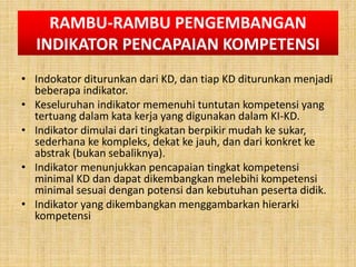 RAMBU-RAMBU PENGEMBANGAN
INDIKATOR PENCAPAIAN KOMPETENSI
• Indokator diturunkan dari KD, dan tiap KD diturunkan menjadi
beberapa indikator.
• Keseluruhan indikator memenuhi tuntutan kompetensi yang
tertuang dalam kata kerja yang digunakan dalam KI-KD.
• Indikator dimulai dari tingkatan berpikir mudah ke sukar,
sederhana ke kompleks, dekat ke jauh, dan dari konkret ke
abstrak (bukan sebaliknya).
• Indikator menunjukkan pencapaian tingkat kompetensi
minimal KD dan dapat dikembangkan melebihi kompetensi
minimal sesuai dengan potensi dan kebutuhan peserta didik.
• Indikator yang dikembangkan menggambarkan hierarki
kompetensi
 