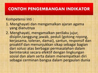 CONTOH PENGEMBANGAN INDIKATOR
Kompetensi Inti :
1. Menghayati dan mengamalkan ajaran agama
yang dianutnya
2. Menghayati, mengamalkan perilaku jujur,
disiplin,tanggung jawab, peduli (gotong royong,
kerjasama, toleran, damai), santun, responsif dan
proaktif dan menunjukkan sikap sebagai bagian
dari solusi atas berbagai permasalahan dalam
berinteraksi secara efektif dengan lingkungan
sosial dan alam serta dalam menempatkan diri
sebagai cerminan bangsa dalam pergaulan dunia
 