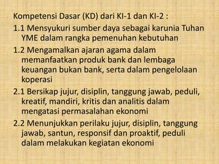 Kompetensi Dasar (KD) dari KI-1 dan KI-2 :
1.1 Mensyukuri sumber daya sebagai karunia Tuhan
YME dalam rangka pemenuhan kebutuhan
1.2 Mengamalkan ajaran agama dalam
memanfaatkan produk bank dan lembaga
keuangan bukan bank, serta dalam pengelolaan
koperasi
2.1 Bersikap jujur, disiplin, tanggung jawab, peduli,
kreatif, mandiri, kritis dan analitis dalam
mengatasi permasalahan ekonomi
2.2 Menunjukkan perilaku jujur, disiplin, tanggung
jawab, santun, responsif dan proaktif, peduli
dalam melakukan kegiatan ekonomi
 