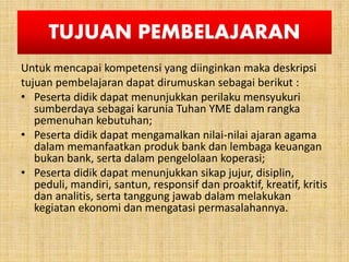 TUJUAN PEMBELAJARAN
Untuk mencapai kompetensi yang diinginkan maka deskripsi
tujuan pembelajaran dapat dirumuskan sebagai berikut :
• Peserta didik dapat menunjukkan perilaku mensyukuri
sumberdaya sebagai karunia Tuhan YME dalam rangka
pemenuhan kebutuhan;
• Peserta didik dapat mengamalkan nilai-nilai ajaran agama
dalam memanfaatkan produk bank dan lembaga keuangan
bukan bank, serta dalam pengelolaan koperasi;
• Peserta didik dapat menunjukkan sikap jujur, disiplin,
peduli, mandiri, santun, responsif dan proaktif, kreatif, kritis
dan analitis, serta tanggung jawab dalam melakukan
kegiatan ekonomi dan mengatasi permasalahannya.
 