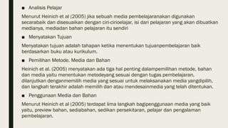 ■ Analisis Pelajar
Menurut Heinich et al (2005) jika sebuah media pembelajaranakan digunakan
secarabaik dan disesuaikan dengan ciri-cirioelajar, isi dari pelajaran yang akan dibuatkan
medianya, mediadan bahan pelajaran itu sendiri
■ Menyatakan Tujuan
Menyatakan tujuan adalah tahapan ketika menentukan tujuanpembelajaran baik
berdasarkan buku atau kurikulum.
■ Pemilihan Metode, Media dan Bahan
Heinich et al. (2005) menyatakan ada tiga hal penting dalampemilihan metode, bahan
dan media yaitu menentukan metodeyang sesuai dengan tugas pembelajaran,
dilanjutkan denganmemilih media yang sesuai untuk melaksanakan media yangdipilih,
dan langkah terakhir adalah memilih dan atau mendesainmedia yang telah ditentukan.
■ Penggunaan Media dan Bahan
Menurut Heinich et al (2005) terdapat lima langkah bagipenggunaan media yang baik
yaitu, preview bahan, sediabahan, sedikan persekitaran, pelajar dan pengalaman
pembelajaran.
 