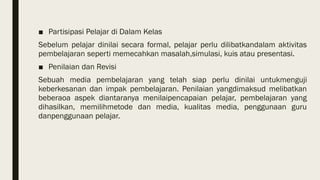 ■ Partisipasi Pelajar di Dalam Kelas
Sebelum pelajar dinilai secara formal, pelajar perlu dilibatkandalam aktivitas
pembelajaran seperti memecahkan masalah,simulasi, kuis atau presentasi.
■ Penilaian dan Revisi
Sebuah media pembelajaran yang telah siap perlu dinilai untukmenguji
keberkesanan dan impak pembelajaran. Penilaian yangdimaksud melibatkan
beberaoa aspek diantaranya menilaipencapaian pelajar, pembelajaran yang
dihasilkan, memilihmetode dan media, kualitas media, penggunaan guru
danpenggunaan pelajar.
 