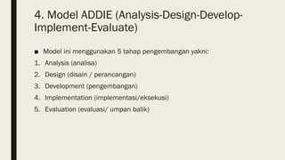 4. Model ADDIE (Analysis-Design-Develop-
Implement-Evaluate)
■ Model ini menggunakan 5 tahap pengembangan yakni:
1. Analysis (analisa)
2. Design (disain / perancangan)
3. Development (pengembangan)
4. Implementation (implementasi/eksekusi)
5. Evaluation (evaluasi/ umpan balik)
 
