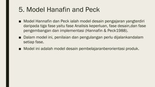 5. Model Hanafin and Peck
■ Model Hannafin dan Peck ialah model desain pengajaran yangterdiri
daripada tiga fase yaitu fase Analisis keperluan, fase desain,dan fase
pengembangan dan implementasi (Hannafin & Peck1988).
■ Dalam model ini, penilaian dan pengulangan perlu dijalankandalam
setiap fase.
■ Model ini adalah model desain pembelajaranberorientasi produk.
 