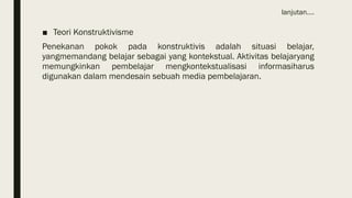lanjutan….
■ Teori Konstruktivisme
Penekanan pokok pada konstruktivis adalah situasi belajar,
yangmemandang belajar sebagai yang kontekstual. Aktivitas belajaryang
memungkinkan pembelajar mengkontekstualisasi informasiharus
digunakan dalam mendesain sebuah media pembelajaran.
 
