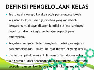 DEFINISI PENGELOLAAN KELAS 
 Suatu usaha yang dilakukan oleh penanggung jawab 
kegiatan belajar mengajar atau yang membantu 
dengan maksud agar dicapai kondisi optimal sehingga 
dapat terlaksana kegiatan belajar seperti yang 
diharapkan. 
 Kegiatan mengatur tata ruang kelas untuk pengajaran 
dan menciptakan iklim belajar mengajar yang serasi. 
 Usaha dari pihak guru untuk menata kehidupan kelas 
yang dimulai dari perencanaan kurikulumnya, penataan 
prosedur dan sumber belajarnya, lingkungannya untuk 
 