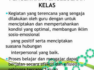 PENGERTIAN PENGELOLAAN 
KELAS 
Kegiatan yang terencana yang sengaja 
dilakukan oleh guru dengan untuk 
menciptakan dan mempertahankan 
kondisi yang optimal, membangun iklim 
sosio-emosional 
yang positif serta menciptakan 
suasana hubungan 
interpersonal yang baik. 
Proses belajar dan mengajar dapat 
berjalan secara efektif dan efisien, 
sehingga tercapai tujuan 
 