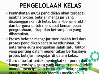 PERLUNYA STRATEGI 
PENGELOLAAN KELAS 
 Peningkatan mutu pendidikan akan tercapai 
apabila proses belajar mengajar yang 
diselenggarakan di kelas benar-benar efektif 
dan berguna untuk mencapai kemampuan 
pengetahuan, sikap dan ketrampilan yang 
diharapkan. 
 Proses belajar mengajar merupakan inti dari 
proses pendidikan secara keseluruhan, di 
antaranya guru merupakan salah satu faktor 
yang penting dalam menentukan berhasilnya 
proses belajar mengajar di dalam kelas. 
 Guru dituntut untuk meningkatkan peran dan 
kompetensinya, guru yang kompeten akan lebih 
mampu menciptakan lingkungan belajar yang 
efektif dan akan lebih mampu mengelola 
 