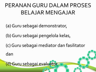 PERANAN GURU DALAM PROSES 
BELAJAR MENGAJAR 
(a) Guru sebagai demonstrator, 
(b) Guru sebagai pengelola kelas, 
(c) Guru sebagai mediator dan fasilitator 
dan 
(d) Guru sebagai evaluator. 
 