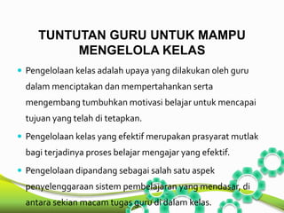TUNTUTAN GURU UNTUK MAMPU 
MENGELOLA KELAS 
 Pengelolaan kelas adalah upaya yang dilakukan oleh guru 
dalam menciptakan dan mempertahankan serta 
mengembang tumbuhkan motivasi belajar untuk mencapai 
tujuan yang telah di tetapkan. 
 Pengelolaan kelas yang efektif merupakan prasyarat mutlak 
bagi terjadinya proses belajar mengajar yang efektif. 
 Pengelolaan dipandang sebagai salah satu aspek 
penyelenggaraan sistem pembelajaran yang mendasar, di 
antara sekian macam tugas guru di dalam kelas. 
 