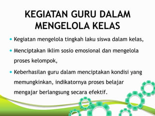 KEGIATAN GURU DALAM 
MENGELOLA KELAS 
 Kegiatan mengelola tingkah laku siswa dalam kelas, 
 Menciptakan iklim sosio emosional dan mengelola 
proses kelompok, 
 Keberhasilan guru dalam menciptakan kondisi yang 
memungkinkan, indikatornya proses belajar 
mengajar berlangsung secara efektif. 
 