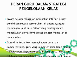 PERAN GURU DALAM STRATEGI 
PENGELOLAAN KELAS 
 Proses belajar mengajar merupakan inti dari proses 
pendidikan secara keseluruhan, di antaranya guru 
merupakan salah satu faktor yang penting dalam 
menentukan berhasilnya proses belajar mengajar di 
dalam kelas. 
 Guru dituntut untuk meningkatkan peran dan 
kompetensinya, guru yang kompeten akan lebih mampu 
menciptakan lingkungan belajar yang efektif dan akan 
lebih mampu mengelola kelasnya sehingga hasil belajar 
 