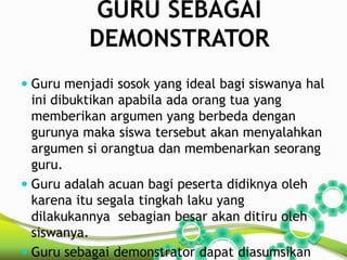 GURU SEBAGAI 
DEMONSTRATOR 
 Guru menjadi sosok yang ideal bagi siswanya hal 
ini dibuktikan apabila ada orang tua yang 
memberikan argumen yang berbeda dengan 
gurunya maka siswa tersebut akan menyalahkan 
argumen si orangtua dan membenarkan seorang 
guru. 
 Guru adalah acuan bagi peserta didiknya oleh 
karena itu segala tingkah laku yang 
dilakukannya sebagian besar akan ditiru oleh 
siswanya. 
 Guru sebagai demonstrator dapat diasumsikan 
 