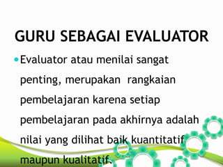 GURU SEBAGAI EVALUATOR 
Evaluator atau menilai sangat 
penting, merupakan rangkaian 
pembelajaran karena setiap 
pembelajaran pada akhirnya adalah 
nilai yang dilihat baik kuantitatif 
maupun kualitatif. 
 