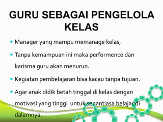 GURU SEBAGAI PENGELOLA 
KELAS 
 Manager yang mampu memanage kelas, 
 Tanpa kemampuan ini maka performence dan 
karisma guru akan menurun. 
 Kegiatan pembelajaran bisa kacau tanpa tujuan. 
 Agar anak didik betah tinggal di kelas dengan 
motivasi yang tinggi untuk senantiasa belajar di 
dalamnya. 
 