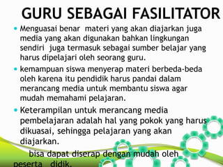 GURU SEBAGAI FASILITATOR 
 Menguasai benar materi yang akan diajarkan juga 
media yang akan digunakan bahkan lingkungan 
sendiri juga termasuk sebagai sumber belajar yang 
harus dipelajari oleh seorang guru. 
 kemampuan siswa menyerap materi berbeda-beda 
oleh karena itu pendidik harus pandai dalam 
merancang media untuk membantu siswa agar 
mudah memahami pelajaran. 
 Keterampilan untuk merancang media 
pembelajaran adalah hal yang pokok yang harus 
dikuasai, sehingga pelajaran yang akan 
diajarkan. 
bisa dapat diserap dengan mudah oleh 
peserta didik. 
 