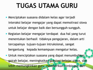TUGAS UTAMA GURU 
 Menciptakan suasana didalam kelas agar terjadi 
interaksi belajar mengajar yang dapat memotivasi siswa 
untuk belajar dengan baik dan bersungguh-sungguh. 
 Kegiatan belajar mengajar terdapat dua hal yang turut 
menentukan berhasil tidaknya pengajaran, dalam arti 
tercapainya tujuan-tujuan intruksional, sangat 
bergantung kepada kemampuan mengatur kelas. 
 Untuk menciptakan suasana yang dapat menumbuhkan 
gairah belajar, meningkatkan prestasi belajar siswa, dan 
lebih memungkinkan guru memberikan bimbingan dan 
bantuan terhadap siswa dalam belajar, diperlukan 
 
