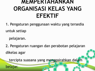 MEMPERTAHANKAN 
ORGANISASI KELAS YANG 
EFEKTIF 
1. Pengaturan penggunaan waktu yang tersedia 
untuk setiap 
pelajaran. 
2. Pengaturan ruangan dan perabotan pelajaran 
dikelas agar 
tercipta suasana yang menggairahkan dalam 
belajar. 
 
