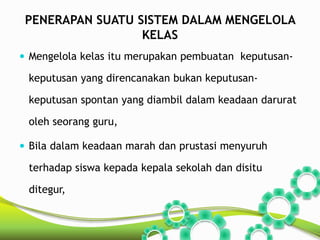 PENERAPAN SUATU SISTEM DALAM MENGELOLA 
KELAS 
 Mengelola kelas itu merupakan pembuatan keputusan-keputusan 
yang direncanakan bukan keputusan-keputusan 
spontan yang diambil dalam keadaan darurat 
oleh seorang guru, 
 Bila dalam keadaan marah dan prustasi menyuruh 
terhadap siswa kepada kepala sekolah dan disitu 
ditegur, 
 