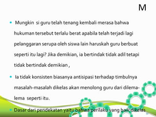 M 
 Mungkin si guru telah tenang kembali merasa bahwa 
hukuman tersebut terlalu berat apabila telah terjadi lagi 
pelanggaran serupa oleh siswa lain haruskah guru berbuat 
seperti itu lagi? Jika demikian, ia bertindak tidak adil tetapi 
tidak bertindak demikian , 
 Ia tidak konsisten biasanya antisipasi terhadap timbulnya 
masalah-masalah dikelas akan menolong guru dari dilema-lema 
seperti itu. 
 Dasar dari pendekatan yaitu bahwa perilaku yang baik dikelas 
33 
 