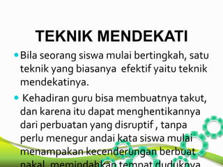 TEKNIK MENDEKATI 
Bila seorang siswa mulai bertingkah, satu 
teknik yang biasanya efektif yaitu teknik 
mendekatinya. 
 Kehadiran guru bisa membuatnya takut, 
dan karena itu dapat menghentikannya 
dari perbuatan yang disruptif , tanpa 
perlu menegur andai kata siswa mulai 
menampakan kecenderungan berbuat 
nakal, memindahkan tempat duduknya 
 