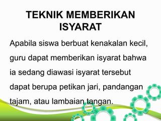 TEKNIK MEMBERIKAN 
ISYARAT 
Apabila siswa berbuat kenakalan kecil, 
guru dapat memberikan isyarat bahwa 
ia sedang diawasi isyarat tersebut 
dapat berupa petikan jari, pandangan 
tajam, atau lambaian tangan. 
 