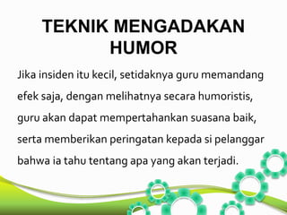 TEKNIK MENGADAKAN 
HUMOR 
Jika insiden itu kecil, setidaknya guru memandang 
efek saja, dengan melihatnya secara humoristis, 
guru akan dapat mempertahankan suasana baik, 
serta memberikan peringatan kepada si pelanggar 
bahwa ia tahu tentang apa yang akan terjadi. 
 