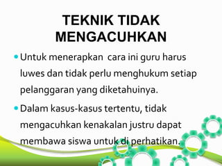 TEKNIK TIDAK 
MENGACUHKAN 
Untuk menerapkan cara ini guru harus 
luwes dan tidak perlu menghukumsetiap 
pelanggaran yang diketahuinya. 
Dalam kasus-kasus tertentu, tidak 
mengacuhkan kenakalan justru dapat 
membawa siswa untuk di perhatikan. 
 