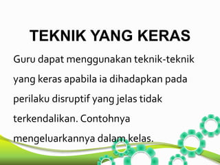 TEKNIK YANG KERAS 
Guru dapat menggunakan teknik-teknik 
yang keras apabila ia dihadapkan pada 
perilaku disruptif yang jelas tidak 
terkendalikan. Contohnya 
mengeluarkannya dalam kelas. 
 