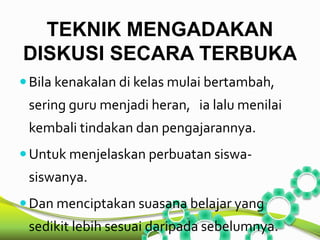 TEKNIK MENGADAKAN 
DISKUSI SECARA TERBUKA 
 Bila kenakalan di kelas mulai bertambah, 
sering guru menjadi heran, ia lalu menilai 
kembali tindakan dan pengajarannya. 
Untuk menjelaskan perbuatan siswa-siswanya. 
 Dan menciptakan suasana belajar yang 
sedikit lebih sesuai daripada sebelumnya. 
 