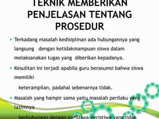TEKNIK MEMBERIKAN 
PENJELASAN TENTANG 
PROSEDUR 
 Terkadang masalah kedisiplinan ada hubungannya yang 
langsung dengan ketidakmampuan siswa dalam 
melaksanakan tugas yang diberikan kepadanya. 
 Kesulitan ini terjadi apabila guru berasumsi bahwa siswa 
memiliki 
keterampilan, padahal sebenarnya tidak. 
 Masalah yang hampir sama yaitu masalah perilaku yang 
lazimnya 
berhubungan dengan peristiwa-peristiwa yang tidak 
 