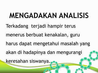 MENGADAKAN ANALISIS 
Terkadang terjadi hampir terus 
menerus berbuat kenakalan, guru 
harus dapat mengetahui masalah yang 
akan di hadapinya dan mengurangi 
keresahan siswanya. 
 
