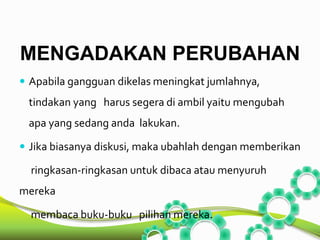 MENGADAKAN PERUBAHAN 
 Apabila gangguan dikelas meningkat jumlahnya, 
tindakan yang harus segera di ambil yaitu mengubah 
apa yang sedang anda lakukan. 
 Jika biasanya diskusi, maka ubahlah dengan memberikan 
ringkasan-ringkasan untuk dibaca atau menyuruh 
mereka 
membaca buku-buku pilihan mereka. 
 