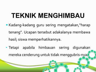 TEKNIK MENGHIMBAU 
 Kadang-kadang guru sering mengatakan,“harap 
tenang”. Ucapan tersebut adakalanya membawa 
hasil; siswa memperhatikannya. 
• Tetapi apabila himbauan sering digunakan 
mereka cenderung untuk tidak menggubris-nya. 
 