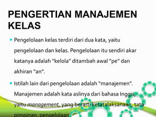 PENGERTIAN MANAJEMEN 
KELAS 
 Pengelolaan kelas terdiri dari dua kata, yaitu 
pengelolaan dan kelas. Pengelolaan itu sendiri akar 
katanya adalah “kelola” ditambah awal “pe” dan 
akhiran “an”. 
 Istilah lain dari pengelolaan adalah “manajemen”. 
Manajemen adalah kata aslinya dari bahasa Inggis, 
yaitu management, yang berarti ketatalaksanaan, tata 
pimpinan, pengelolaan. 
 