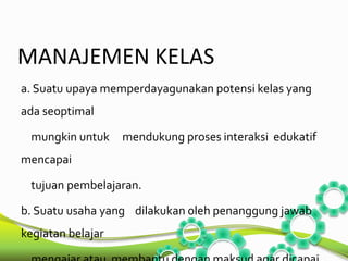 MANAJEMEN KELAS 
a. Suatu upaya memperdayagunakan potensi kelas yang 
ada seoptimal 
mungkin untuk mendukung proses interaksi edukatif 
mencapai 
tujuan pembelajaran. 
b. Suatu usaha yang dilakukan oleh penanggung jawab 
kegiatan belajar 
mengajar atau membantu dengan maksud agar dicapai 
 