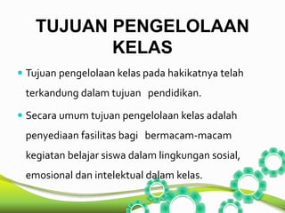 TUJUAN PENGELOLAAN 
KELAS 
 Tujuan pengelolaan kelas pada hakikatnya telah 
terkandung dalam tujuan pendidikan. 
 Secara umum tujuan pengelolaan kelas adalah 
penyediaan fasilitas bagi bermacam-macam 
kegiatan belajar siswa dalam lingkungan sosial, 
emosional dan intelektual dalam kelas. 
 
