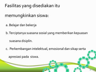 Fasilitas yang disediakan itu 
memungkinkan siswa: 
a. Belajar dan bekerja 
b.Terciptanya suasana sosial yang memberikan kepuasan 
suasana disiplin. 
c. Perkembangan intelektual, emosional dan sikap serta 
apresiasi pada siswa. 
47 
 