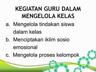 KEGIATAN GURU DALAM 
MENGELOLA KELAS 
a. Mengelola tindakan siswa 
dalam kelas 
b. Menciptakan iklim sosio 
emosional 
c. Mengelola proses kelompok 
 