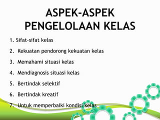 ASPEK-ASPEK 
PENGELOLAAN KELAS 
1. Sifat-sifat kelas 
2. Kekuatan pendorong kekuatan kelas 
3. Memahami situasi kelas 
4. Mendiagnosis situasi kelas 
5. Bertindak selektif 
6. Bertindak kreatif 
7. Untuk memperbaiki kondisi kelas 
 